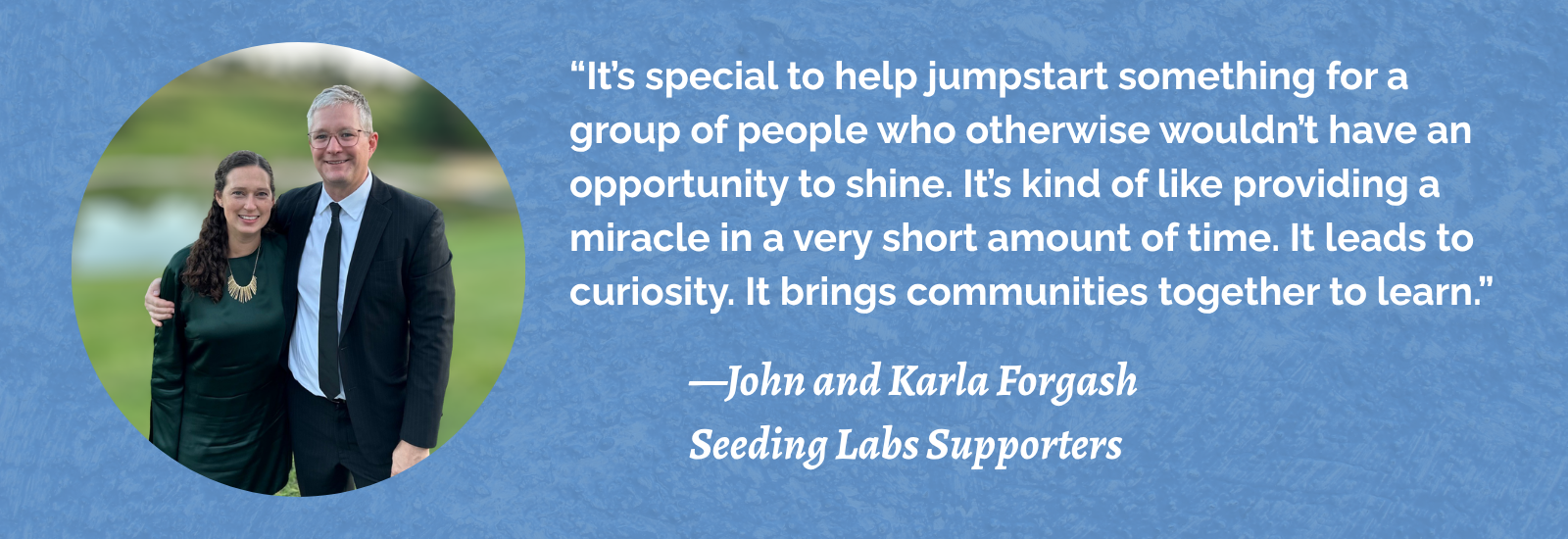 "“It’s special to help jumpstart something for a group of people who otherwise wouldn’t have an opportunity to shine. It’s kind of like providing a miracle in a very short amount of time. It leads to curiosity. It brings communities together to learn.” -- John and Karla Forgash, Seeding Labs Supporters