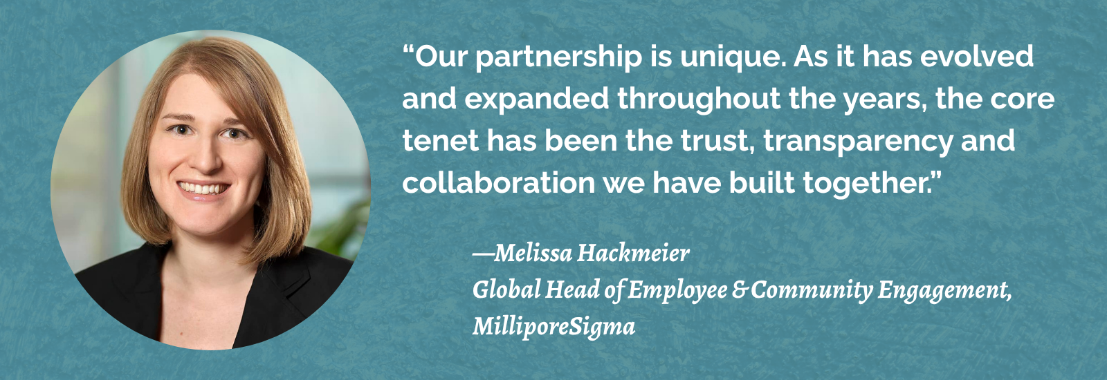 “Our partnership is unique. As it has evolved and expanded throughout the years, the core tenet has been the trust, transparency and collaboration we have built together.” -- —Melissa Hackmeier, Global Head of Employee & Community Engagement, MilliporeSigma